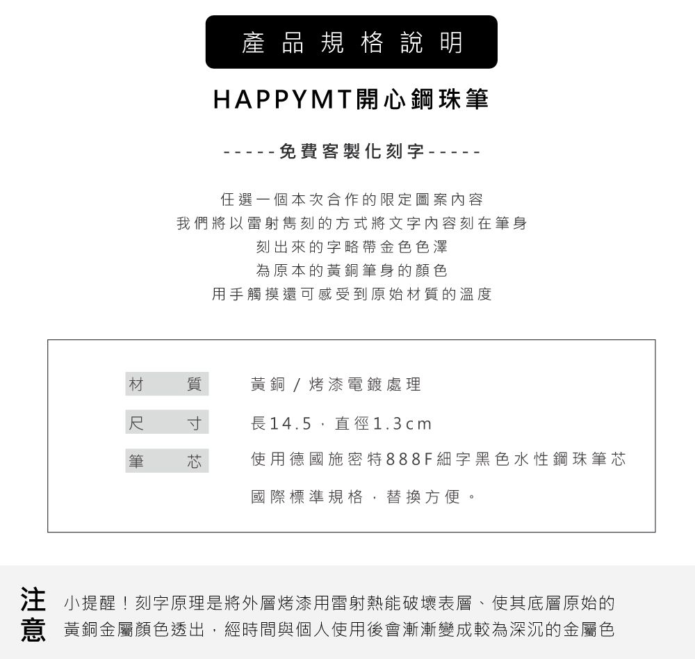 產品規格說明HAPPYMT開鋼珠筆免費客製化刻字--任選一個本次合作的限定圖案內容我們將以雷射刻的方式將文字内容刻在筆身刻出來的字略帶金色色澤為原本的黃銅筆身的顏色用手觸摸還可感受到原始材質的溫度材 質黃銅/烤漆電鍍處理長14.5,直徑1.3cm筆心使用德國施密特888F細字黑色水性鋼珠筆芯國際標準規格,替換方便注 小提醒!刻字原理是將外層烤漆用雷射熱能破壞表層、使其底層原始的意 黃銅金屬顏色透出,經時間與個人使用後會漸漸變成較為深沉的金屬色