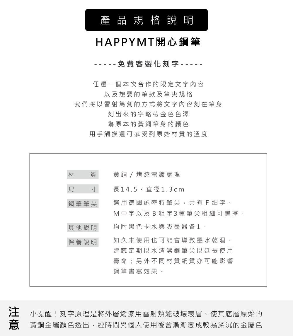 產品規格說明HAPPYMT開心鋼筆免費客製化刻字-任選一個本次合作的限定文字内容以及想要的筆款及筆尖規格我們將以雷射刻的方式將文字内容刻在筆身刻出來的字略帶金色色澤為原本的黃銅筆身的顏色用手觸摸還可感受到原始材質的溫度材 質黃銅/烤漆電鍍處理尺 寸長14.5,直徑1.3cm鋼筆筆尖其他說明保養說明選用德國施密特筆尖,共有F細字、M中字以及B粗字3種筆尖粗細可選擇。均附黑色卡水與吸墨器各1。如久未使用也可能會導致墨水乾涸,建議定期以水清潔鋼筆尖以延長使用壽命;另外不同材質紙質亦可能影響鋼筆書寫效果。小提醒!刻字原理是將外層烤漆用雷射熱能破壞表層、使其底層原始的黃銅金屬顏色透出,經時間與個人使用後會漸漸變成較為深沉的金屬色