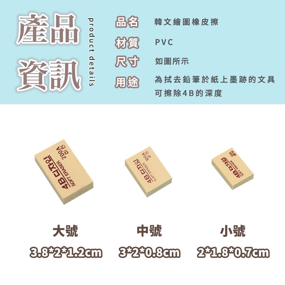 產品資訊 ERSERproduct details4BSOFT ERASER A品名韓文繪圖橡皮擦材質PVC尺寸如圖所示用途為拭去鉛筆於紙上墨跡的文具可擦除4B的深度大號3.81.2cm中號320.8cm小號21.80.7cmSOFT ERASER