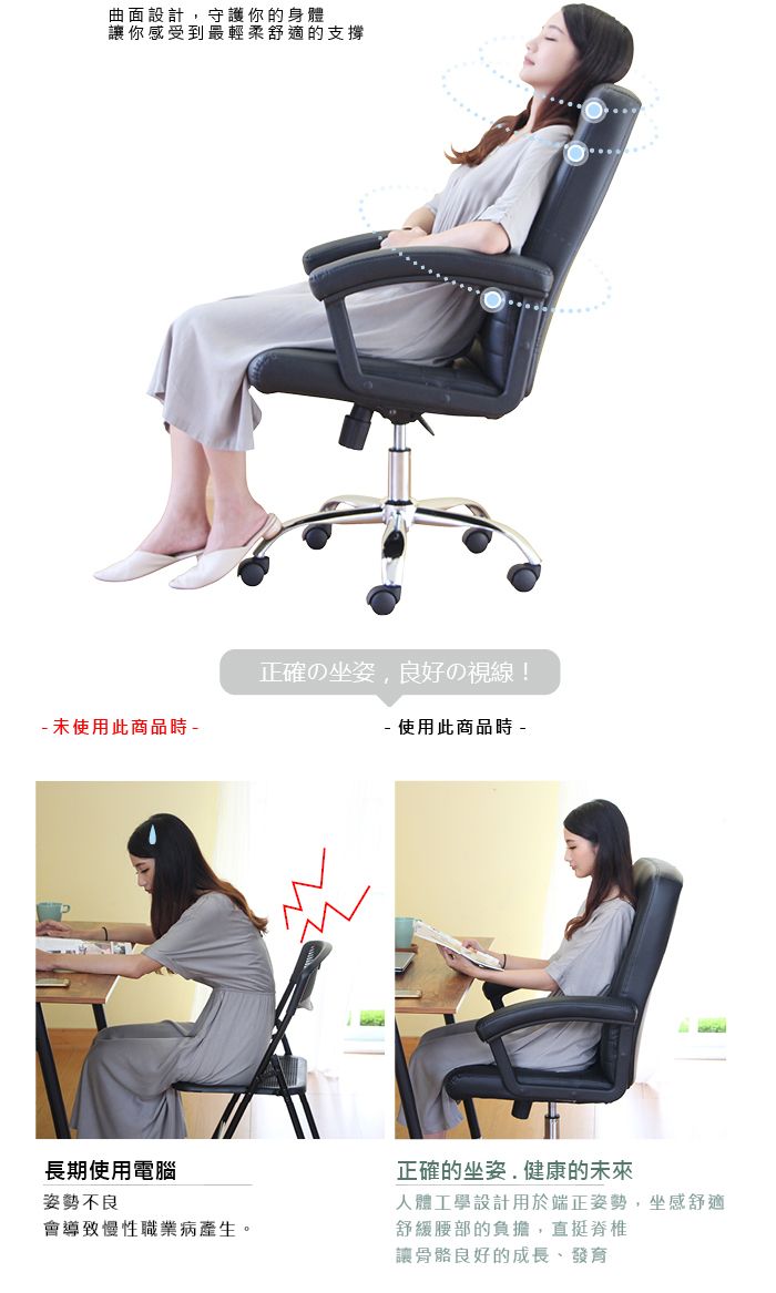 曲面設計守護你的身體讓你感受到最輕柔舒適的支撐 未使用此商品時 正確の坐姿,良好の視線! 使用此商品時 -長期使用電腦姿勢不良會導致慢性職業病產生。正確的坐姿.健康的未來人體工學設計用於端正姿勢,坐感舒適舒緩腰部的負擔,直挺脊椎讓骨骼良好的成長、發育