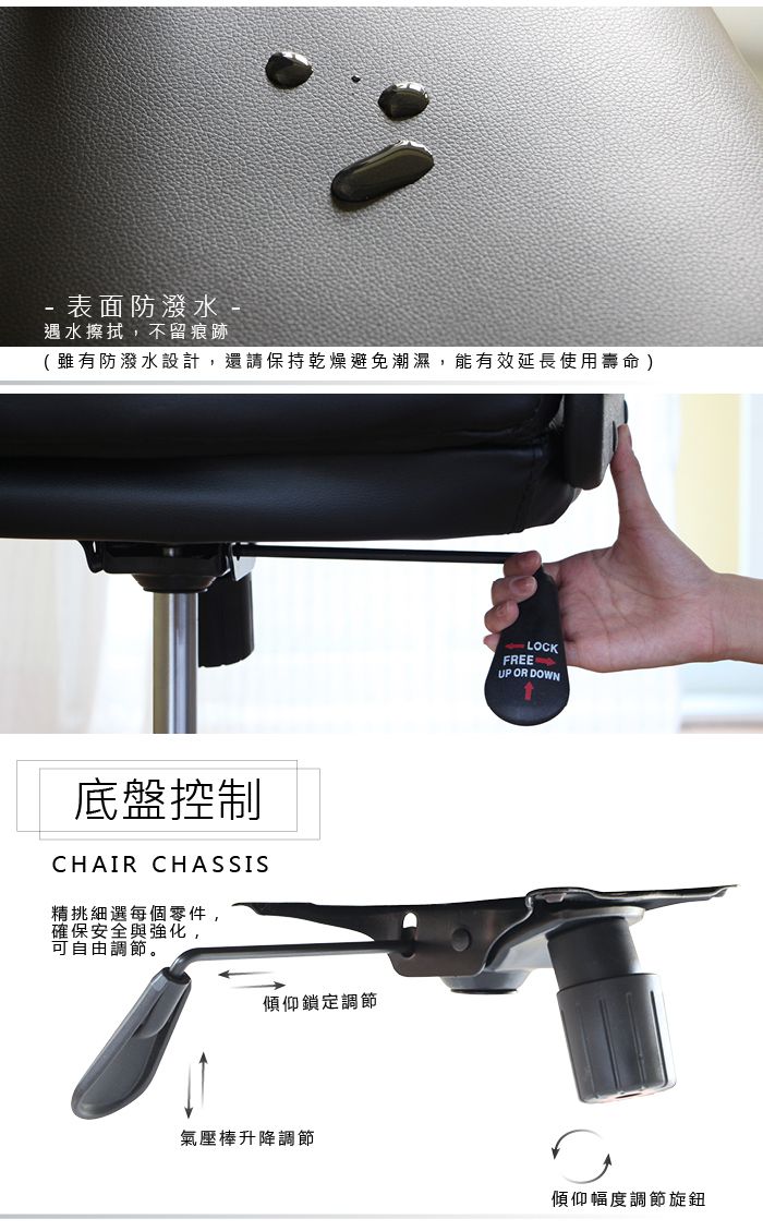 表面防潑水 -遇水擦拭,不留痕跡(雖有防潑水設計,還請保持乾燥避免潮濕,能有效延長使用壽命)底盤控制CHAIR CHASSIS精挑細選每個零件,確保安全與強化,可自由調節。傾仰鎖定調節氣壓棒升降調節LOCKFREEUP OR DOWN傾仰幅度調節旋鈕
