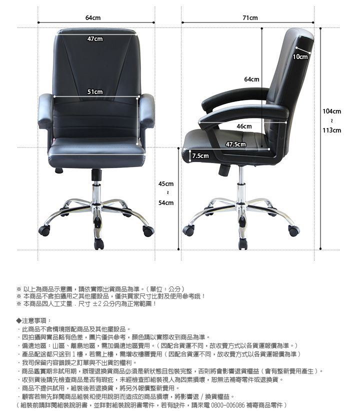 64cm71cm47cm51cm45cm54cm64cm10cm 104cm46cm 113cm475cm※ 以上為商品示意圖,請依實際出貨商品為準。(單位:公分)※本商品不含拍攝用之其他擺設品,僅供買家尺寸比對及使用參考哦!※ 本商品因人工尺寸±2公分內為正常範圍!▶注意事項:.商品不含情境搭配商品及其他擺設品。因拍攝與實品略有色差,圖片僅供參考,顏色請以實際收到商品為準。偏遠地區:山區、離島地區,需加偏遠地區費用。(因配合貨運不同,故收費方式以各貨運報價為準。)產品配送都只送到1樓,若需上樓,需增收樓層費用(因配合貨運不同,故收費方式以各貨運報價為準)我司保留內容錯誤之訂單與不出貨的權利。商品鑑賞期非試用期,辦理退換貨商品必須是新狀態且包裝完整,否則將會影響退貨權益(會有整新費用產生)。·收到貨後請先檢查商品是否有瑕疵,未經檢查即組裝視人為因素損壞,恕無法補寄零件或退換貨。商品不提供試用,組裝後若退換貨,將另外報價整新費用。·顧客若無先閱商品組裝和使用說明而造成的商品損壞,將影響退/換貨權益。(組裝前請詳閱組裝說明書,並詳對組裝說明書零件,若有缺件,請來電 0800-006086 補寄商品零件)