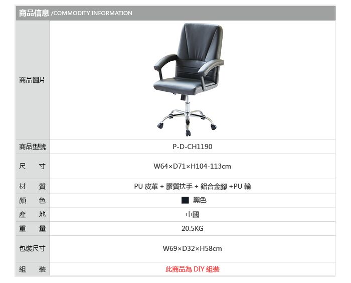 商品信息 COMMODITY INFORMATION商品圖片商品型號尺4P-D-CH1190D71H104-113cm材 質PU皮革+ 膠質扶手+鋁合金腳+PU輪顏產  包裝尺寸組 裝 黑色中國20.5KGW69xD32xH58cm此商品為 DIY 組裝