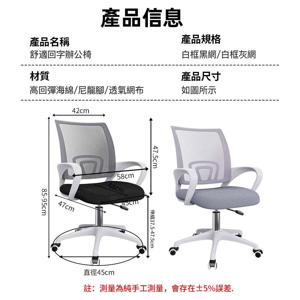 產品信息產品名稱舒適回字辦公椅產品規格白框黑網/白框灰網材質產品尺寸高回彈海綿/尼龍腳/透氣網布如圖所示42cm85-95cm47cm58cm48cm47.5cm伸縮37.5-47.5cm直徑45cm註:測量為純手工測量,會存在±5%誤差.
