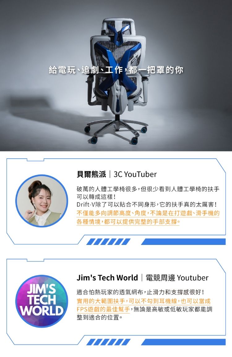 給電玩、追劇、工作,都一把罩的你貝爾熊派  3C YouTuber破萬的人體工學椅很多,但很少看到人體工學椅的扶手可以轉成這樣!Drift-V除了可以合不同身形,它的扶手真的太厲害!不僅能多向調節高度、角度,不論是在打遊戲、滑手機的各種情境,都可以提供完整的手部支撐。Jims Tech World | 電競周邊 YoutuberJIMS適合怕熱玩家的透氣網布,止滑力和支撐感很好!TECH 實用的大範圍扶手,可以不勾到耳機線,也可以當成WORLDFPS遊戲的最佳幫手,無論是高敏或低敏玩家都能調整到適合的位置。
