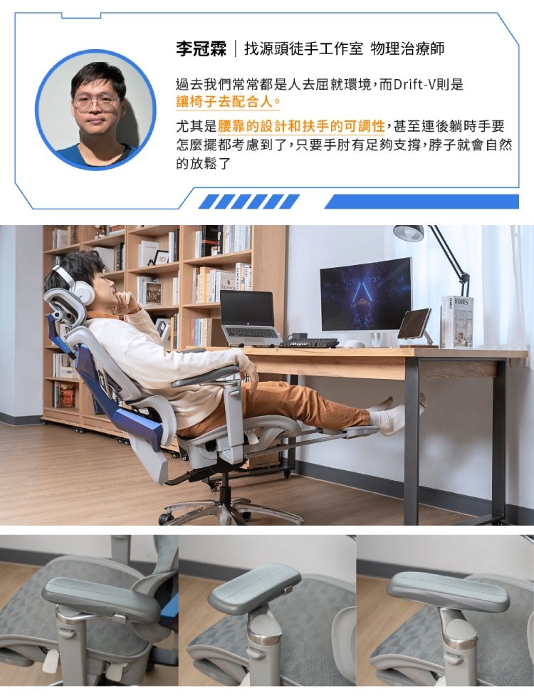 李冠霖  找源頭徒手工作室 物理治療師過去我們常常都是人去屈就環境,而Drift-V則是讓椅子去配合人。尤其是腰靠的設計和扶手的可調性,甚至連後躺時手要怎麼擺都考慮到了,只要手肘有足夠支撐,脖子就會自然的放鬆了