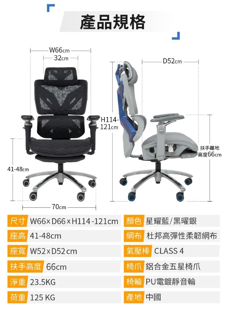 41-48cmL-W66cm32cm產品規格H114-121cmD52cm扶手離地高度66cm-70cm W66xD66xH114-121cm 顏色 星耀藍/黑曜銀座高 41-48cm W52xD52cm網 杜邦高彈性柔韌網布氣壓棒 CLASS 4扶手高度 66cm淨重 23.5KG荷重 125 KG 鋁合金五星椅爪 PU電鍍靜音輪產地 中國