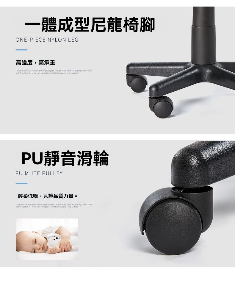 一體成型尼龍椅腳ONEPIECE NYLON LEG高強度,高承重 grounds   wth dark      a       the     i    PU靜音滑輪PU MUTE PULLEY輕柔低噪,見證品質力量。 grounds   with dark green grass through which  a  path     the path were planted   to