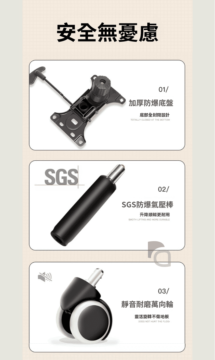 安全無01/加厚防爆底盤底部全封閉設計TOTALLY CLOSED AT THE BOTTOMSGS02/SGS防爆氣壓棒升降順暢更耐用SMOTH LIFTING AND MORE DURABLE03/靜音耐磨萬向輪靈活旋轉不傷地板DOES NOT HURT THE FLOO