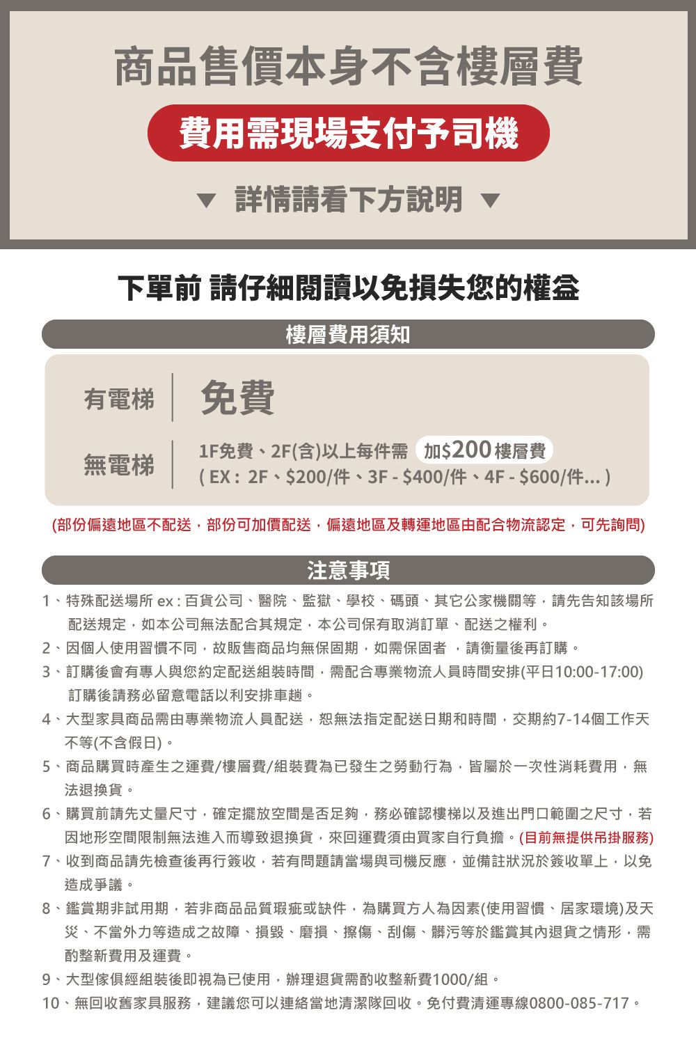 商品售價本身不含樓層費費用需現場支付予司機 詳情請看下方說明 下單前 請仔細閱讀以免損失您的樓層費用須知有電梯免費無電梯1F免費2F(含)以上每件需加$200 樓層費(EX:2F、$200/件、3F-$400/件、4F-$600/件)(部份偏遠地區不配送部份可加價配送偏遠地區及轉運地區由配合物流認定,可先詢問)注意事項1、特殊配送場所ex:百貨公司、醫院、監獄、學校、碼頭、其他公家機關等,請先告知該場所配送規定,如本公司無法配合其規定,本公司保有取消訂單、配送之權利。2、因個人使用習慣不同,故販售商品均無保固期,如需保固者,請衡量後再訂購。3、訂購後會有專人與您約定配送組裝時間,需配合專業物流人員時間安排(平日10:00-17:00)訂購後請務必留意電話以利安排車趟。4、大型家具商品需由專業物流人員配送,恕無法指定配送日期和時間,交期約7-14個工作天不等(不含假日)。5、商品購買時產生之運費/樓層費/組裝費已發生之勞動行為,皆屬於一次性消耗費用,無法退換貨。6、購買前請先丈量尺寸,確定擺放空間是否足夠,務必確認樓梯以及進出門口範圍之尺寸,若因地形空間限制無法進入而導致退換貨,來回運費須由買家自行負擔。(目前無提供吊掛服務)7、收到商品請先檢查後再行簽收,若有問題請當場與司機反應,並備註狀況於簽收單上,以免造成爭議。8、鑑賞期非試用期,若非商品品質瑕疵或缺件,為購買方人為因素(使用習慣、居家環境)及天災、不當外力等造成之故障、損毀、磨損、擦傷、刮傷、髒污等於鑑賞其內退貨之情形,需酌整新費用及運費。9、大型傢俱經組裝後即視為已使用,辦理退貨需酌收整新費1000/組。10、無回收舊家具服務,建議您可以連絡當地清潔隊回收,免付費清運專線0800-085-717。
