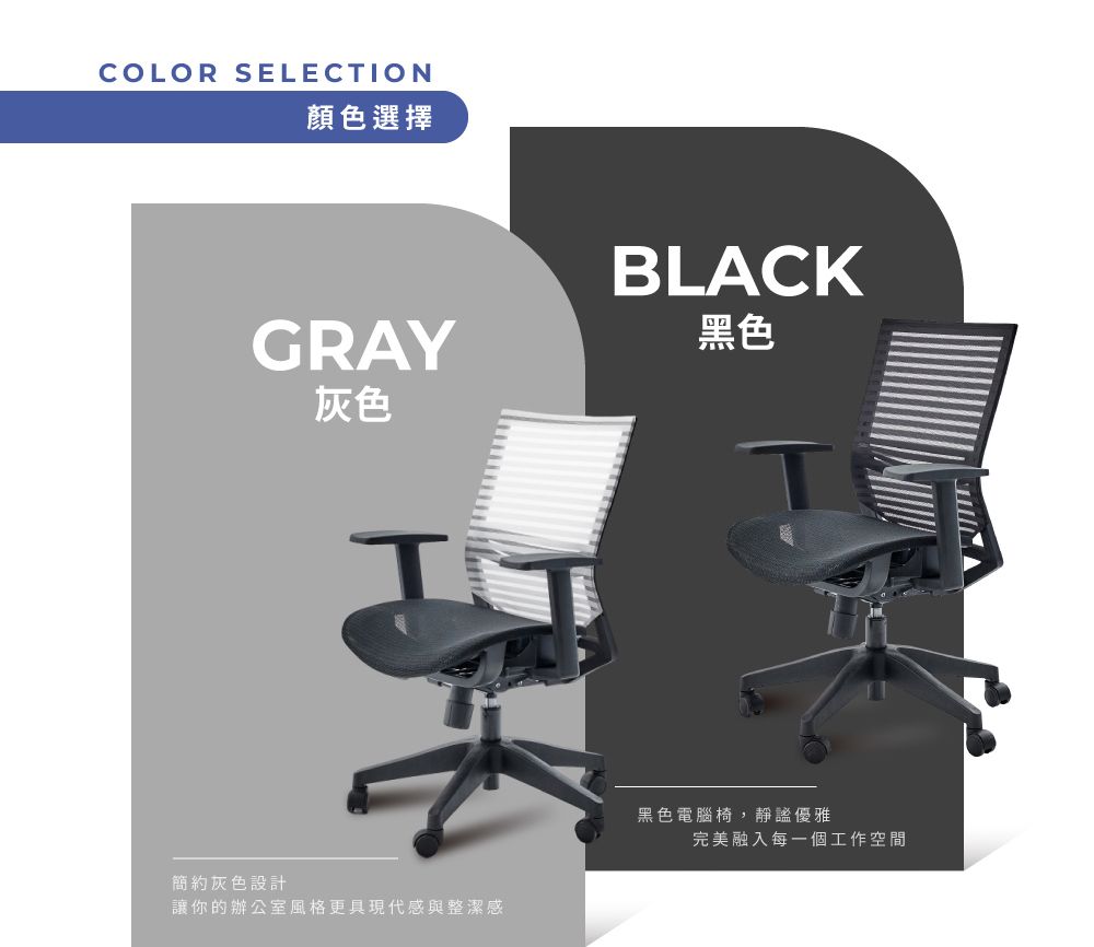 COLOR SELECTION顏色選擇BLACKGRAY灰色黑色簡約灰色設計讓你的辦公室風格更具現代感與整潔感黑色電腦椅,靜謐優雅完美融入每一個工作空間