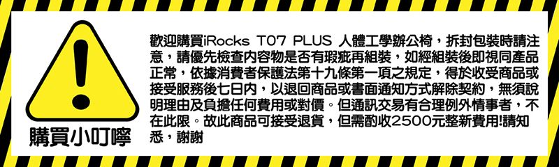 A歡迎購買iRocks  PLUS 人體工學辦公椅,拆封包裝時請注意,請優先檢查内容物是否有瑕疵再組裝,如經組裝後即視同產品正常,依據消費者保護法第十九條第一項之規定,得於收受商品或接受服務後七日內,以退回商品或書面通知方式解除契約,無須說明理由及負擔任何費用或對價。但通訊交易有合理例外情事者,不在此限。故此商品可接受退貨,但需酌收2500元整新費用!請知購買小叮嚀 悉,謝謝