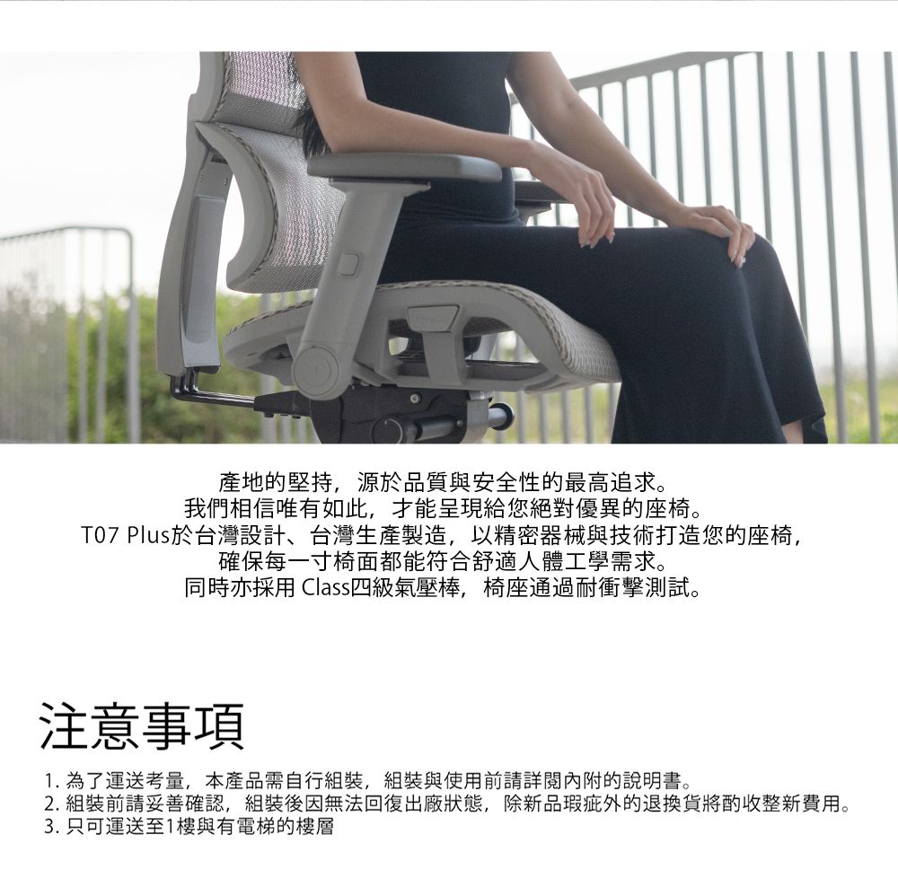 產地堅持,源於品質與安全性的最高追求。我們相信唯有如此,才能呈現給您絕對優異的座椅。T07 Plus於台灣設計、台灣生產製造,以精密器械與技術打造您的座椅,確保每一寸椅面都能符合舒適人體工學需求。同時亦採用 Class四級氣壓棒,椅座通過耐衝擊測試。注意事項1. 為了運送考量,本產品需自行組裝,組裝與使用前請詳閱內附的說明書。2. 組裝前請妥善確認,組裝後因無法回復出廠狀態,除新品瑕疵外的退換貨將酌收整新費用。3. 只可運送至1樓與有電梯的樓層