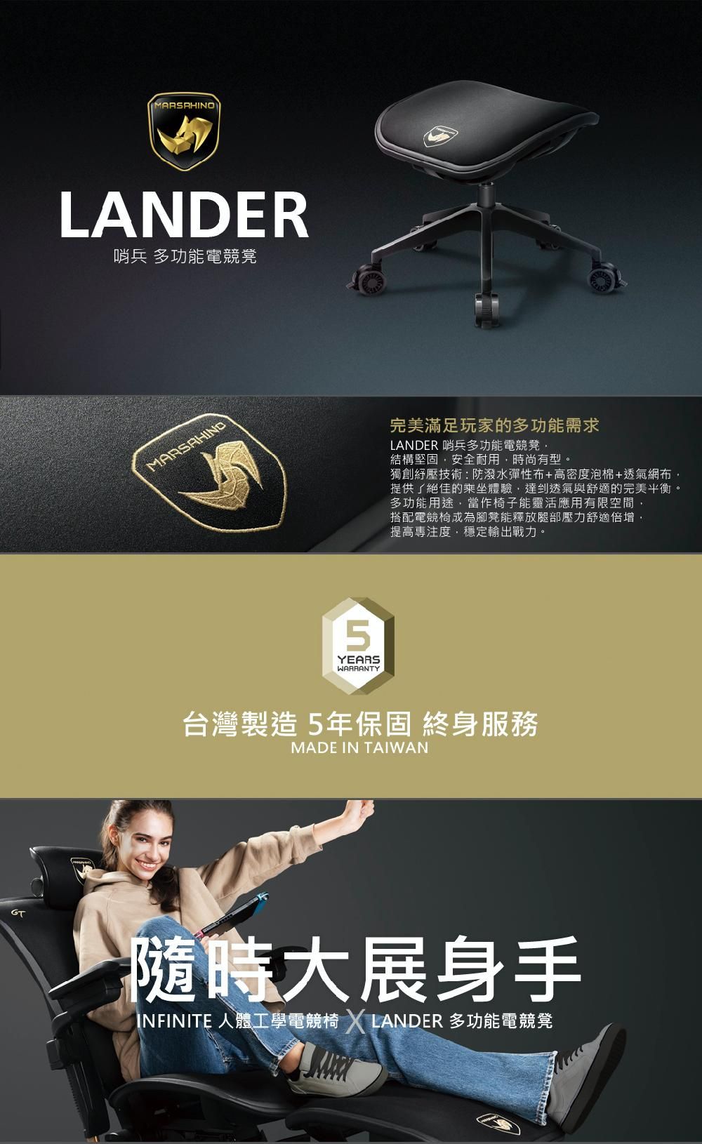 GTMARSRHINOLANDER哨兵 多功能電競凳MARSAHIND5YEARSWARRANTY完美滿足玩家的多功能需求LANDER 哨兵多功能電競凳結構堅固安全耐用時尚有型。獨創紓壓技術:防潑水彈性布+高密泡棉+透氣網布提供了絕佳的乘坐體驗,達到透氣與舒適的完美平衡。多功能用途,當作椅子能靈活應用有限空間,搭配電競椅成為腳凳能釋放腿部壓力舒適倍增,提高專注度,穩定輸出戰力。台灣製造 5年保固 終身服務MADE IN TAIWAN隨時大展身手INFINITE 人體工學電競椅  LANDER 多功能電競凳