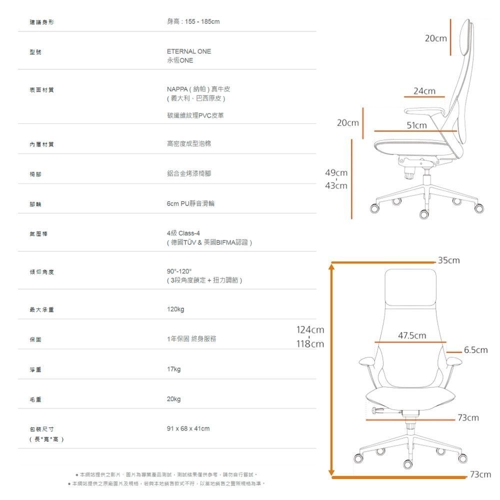 建議身形身高:155 - 185cm型號表面材質材質椅腳腳輪氣壓棒傾仰角度ETERNAL ONE永恆ONENAPPA(納帕)真牛皮(義大利巴西原皮)20cm24cm碳纖維紋理PVC皮革20cm51cm高密度成型泡棉鋁合金烤漆椅腳49cm43cm6cm PU靜音滑輪4級 Class-4(德國TÜV&美國BIFMA認證)90-120(3段角度鎖定+扭力調節)最大承重120kg保固1年保固 終身服務124cm118cm47.5cm.6.5cm淨重17kg毛重包裝尺寸(長**高)20kg91  68  41cm.73cm 本網站提供影片、圖片為專業產品測試測試結果僅供參考,請勿嘗試。 本網站提供之原廠圖片及,若與本地銷售款式不符,以當地銷售之規格為準。73cm