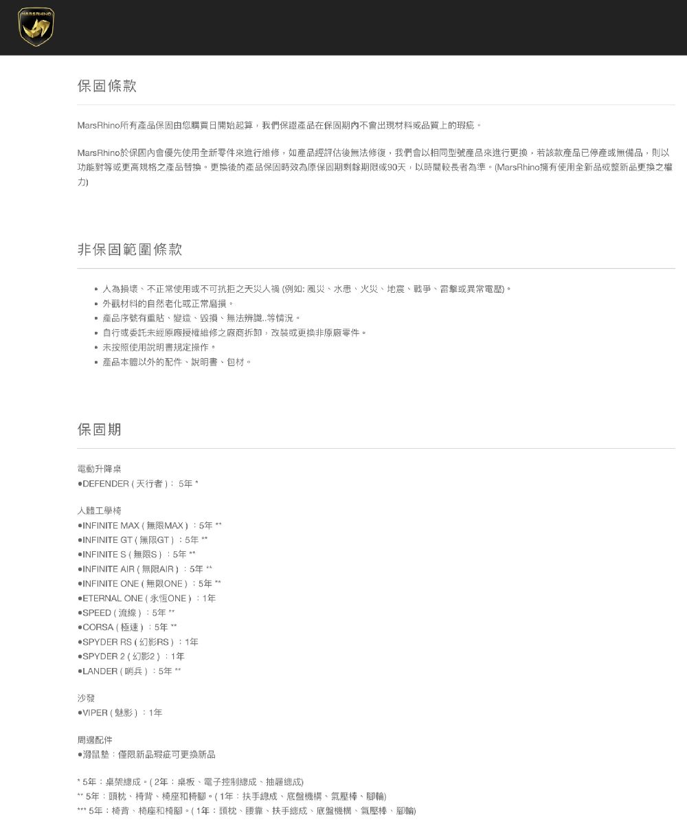 保固條款MarsRhino所有產品保固由您購買日開始起算,我們保證產品在保固期不會出現材料或品質上的瑕疵。MarsRhino於保固內會優先使用全新零件來進行維修,如產品經評估後無法修復,我們會以相同型號產品來進行更換,若該款產品已停產或無備品,則以功能對等或更高規格之產品替換。更換後的產品保固時效為原保固期剩餘期限或90天,以時間較長者為準。(MarsRhino擁有使用全新品或整新品更換之權非保固範圍條款人為損壞不正常使用或不可抗拒之天災人禍(例如風災、、火災、地震、戰爭、雷擊或異常電壓。外觀材料的自然老化或正常磨損。產品序號有重貼、變造、毀損、無法辨識..等情況。自行或委託未經原廠授權維修之廠商拆卸,改裝或更換非原廠零件。未按照使用說明書規定操作。產品本體以外的配件、說明書、包材。保固期電動升降桌DEFENDER (天行者人體工學椅 INFINITE MAX(無限MAX)5 INFINITE GT(無限GT):5INFINITE S (無限S):5年 INFINITE AIR (無限AIR):5年INFINITE ONE (無限ONE)5年*‧ETERNAL ONE (永恆ONE):1年SPEED(流線):5年*CORSA(極速):5年SPYDER RS(幻影RS):1年SPYDER 2 (幻影2):1年LANDER ( 哨兵):5年沙發VIPER(魅影):1年周邊配件滑鼠墊:僅限新品瑕疵可更換新品* 5年:桌架總成。(2年:桌板、電子控制總成、抽屜總成)5年:頭枕、椅背、椅座和椅腳。(1年:扶手總成、底盤機構、氣壓棒、腳輪)*** 5年:椅背、椅座椅腳。(1年:頭枕、腰靠、扶手總成、底盤機構、氣壓棒、腳輪)
