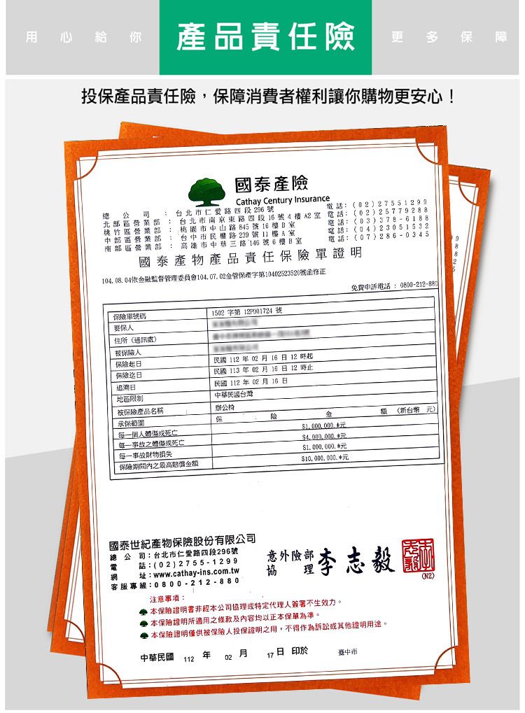 用心給你產品責任險更多保 障投保產品責任險保障消費者權利讓你購物更安心!國泰產險Cathay Century Insurance台市仁愛路四段296號電話02)27551299 北 中部營業部南部區營業部: 台北市南京東路四段號4樓A室電話:(02)25779288桃園市中山路845號16樓B室台中市民權路239號11樓A室高雄市中華三路146號6樓B室電話:(03)電話:(04)23051532電話:(07)286-0345國泰產物產品責任保險證明10408.04依融監督管理委員會管保字第10402523520號函保險單號碼要保人住所(通訊處)被保險人保險起保險追溯地區限制被保險產品名稱1502字第 12P0024號民國1120216日12時起民國113年02月16日12時止民國112年02月 16 日中華民國台灣辦公椅承保每一個人體保每一事故之體傷或死亡每一事故損失保險期間內之最高金免費申訴電話:0800-212-880金額 (新台幣元)$元$4,000,000元$1,000,000 元$10.000.000.國泰世紀產物保險股份有限公司總公司:台北市仁愛路四段296號電 話:(02)2755-1299 址:www.cathay-ins.com.tw客服專線:0800-212-880意外險部協理李志毅(N2)注意事項: 本保險證明書非經本公司協理或特定代理人簽署不生效力。 本保險證明所適用之條款及内容均以正本保單為準。,本保險證明僅供被保險人投保證明之用,不得作為訴訟或其他證明用途。中華民國112年02月17日 於
