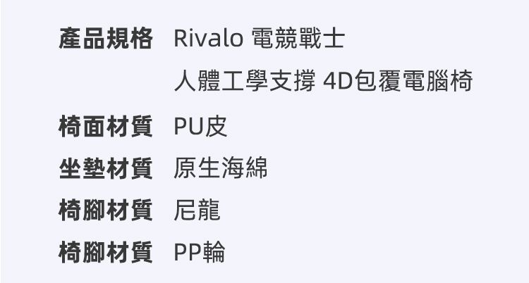 產品規格 Rivalo 電競戰士人體工學支撐 4D包覆電腦椅椅面材質PU皮坐墊材質 原生海綿椅腳材質 尼龍椅腳材質 PP輪