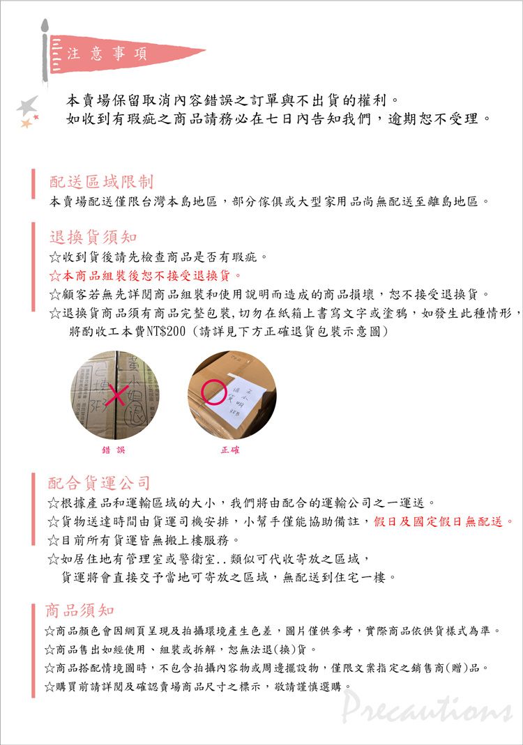 注意事項本賣場保留取消內容錯誤之訂單與不出貨的權利。如收到有瑕疵之商品請務必在七日內告知我們,逾期恕不受理。 配送區域限制本賣場配送僅限台灣本島地區,部分傢俱或大型家用品尚無配送至離島地區。退換貨須知☆收到貨後請先檢查商品是否有瑕疵。☆本商品組裝後恕不接受退換貨。☆顧客若無先詳閱商品組裝和使用說明而造成的商品損壞,恕不接受退換貨。☆退換貨商品須有商品完整包裝,切勿在紙箱上書寫文字或塗鴉,如發生此種情形,將酌收工本費NT$200(請詳見下方正確退貨包裝示意圖)錯誤正確配合貨運公司☆根據產品和運輸區域的大小,我們將由配合的運輸公司之一運送。☆貨物送達時間由貨運司機安排,小幫手僅能協助備註,假日及國定假日無配送。☆目前所有貨運皆無搬上樓服務。☆如居住地有管理室或警衛室類似可代收寄放之區域,貨運將會直接交予當地可寄放之區域,無配送到住宅一樓。商品須知☆商品顏色會因呈現及拍攝環境產生色差,圖片僅供參考,實際商品依供貨樣式為準。☆商品售出如經使用組裝或拆解,恕無法退(換)貨。☆商品搭配情境圖時,不包含拍攝內容物或擺設物,僅限文案指定之銷售商(贈)品。☆購買前請詳閱及確認賣場商品尺寸之標示,敬請謹慎選購。Precautions