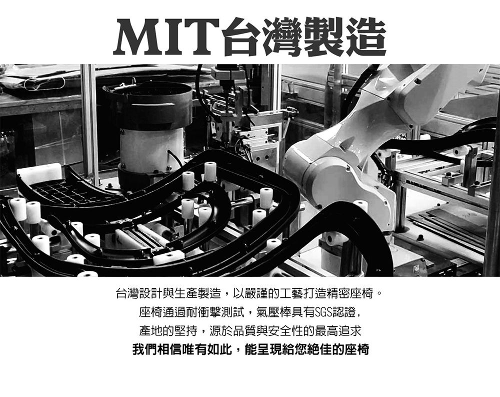 MIT台灣製造台灣設計與生產製造,以嚴謹的工藝打造精密座椅。座椅通過耐衝擊測試,氣壓棒具有SGS認證,產地的堅持,源於品質與安全性的最高追求我們相信唯有如此,能呈現給您絕佳的座椅