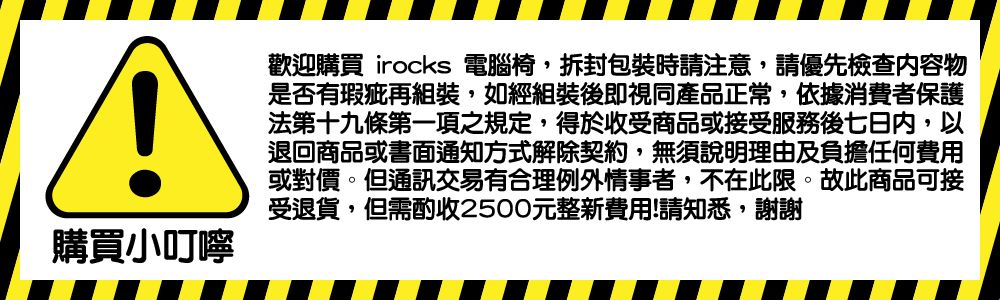 購買小叮嚀歡迎購買 irocks 電腦椅,拆封包裝時請注意,請優先檢查物是否有瑕疵再組裝,如經組裝後即視同產品正常,依據消費者保護法第十九條第一項之規定,得於收受商品或接受服務後七日內,以退回商品或書面通知方式解除契約,無須說明理由及負擔任何費用或對價。但通訊交易有合理例外情事者,不在此限。故此商品可接受退貨,但需酌收2500元整新費用!請知悉,謝謝