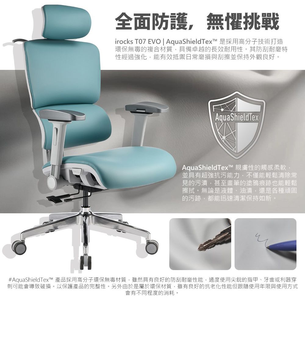 全面防護無懼挑戰irocks T07 EVO | AquaShieldText 是採用高分子技術打造環保無毒的複合材質具備卓越的長效耐用性。其防刮耐磨特性經過強化能有效抵禦日常磨損與刮擦並保持外觀良好。AquaShield TexAquaShieldTex 親膚性的觸感柔軟,並具有超強抗污能力,不僅能輕鬆清除常見的污漬,甚至畫筆的塗鴉痕跡也能輕鬆擦拭。無論是液體、油漬,還是各種頑固的污跡,都能迅速清潔保持如新。#AquaShieldTex 產品採用高分子環保無毒材質,雖然具有良好的防刮耐磨性能,過度使用尖銳的指甲、牙齒或利器穿刺可能會導致破損。以保護產品的完整性。另外由於是屬於環保材質,雖有良好的抗老化性能但跟隨使用年限與使用方式會有不同程度的消耗。