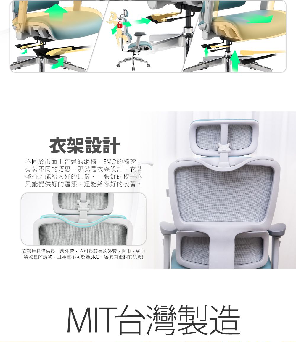 衣架設計不同於市面上普通的網椅EVO的椅背上有著不同的巧思,那就是衣架設計,衣著整齊才能給人好的印象,一張好的椅子不只能提供好的體態,還能給你好的衣著。衣架用途僅供掛一般外套,不可掛較長的外套、圍巾、絲巾等較長的織物,且承重不可超過3KG,容易有後翻的危險!MIT台灣製造