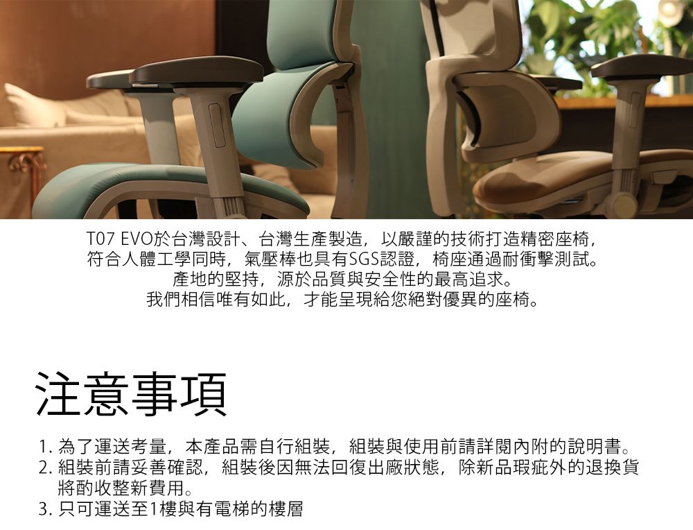 T07 EVO於台灣設計、台灣生產製造,以嚴謹技術打造精密座椅,符合人體工學同時,氣壓棒也具有SGS認證,椅座通過耐衝擊測試。產地的堅持,源於品質與安全性的最高追求。我們相信唯有如此,才能呈現給您絕對優異的座椅。注意事項1. 為了運送考量,本產品需自行組裝,組裝與使用前請詳閱內附的說明書。2. 組裝前請妥善確認,組裝後因無法回復出廠狀態,除新品瑕疵的退換貨將酌收整新費用。3. 只可運送至1樓與有電梯的樓層