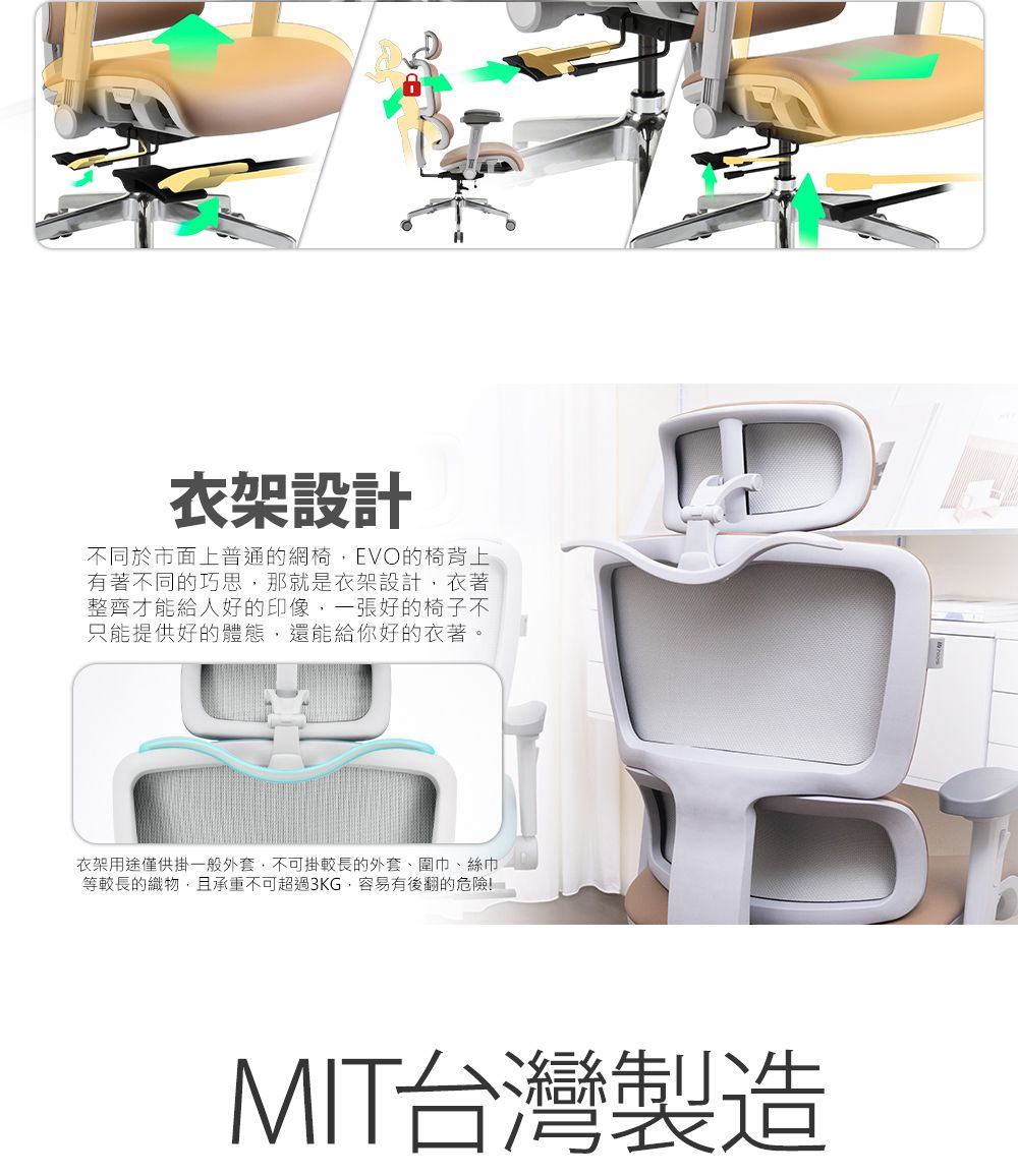 衣架設計不同於市面上普通的網椅,EVO的椅背上有著不同的巧思,那就是衣架設計,衣著整齊才能給人好的印象,一張好的椅子不只能提供好的體態,還能給你好的衣著。衣架用途僅供掛一般外套,不可掛較長的外套、圍巾、絲巾等較長的織物,且承重不可超過3KG,容易有後翻的危險!MIT台灣製造