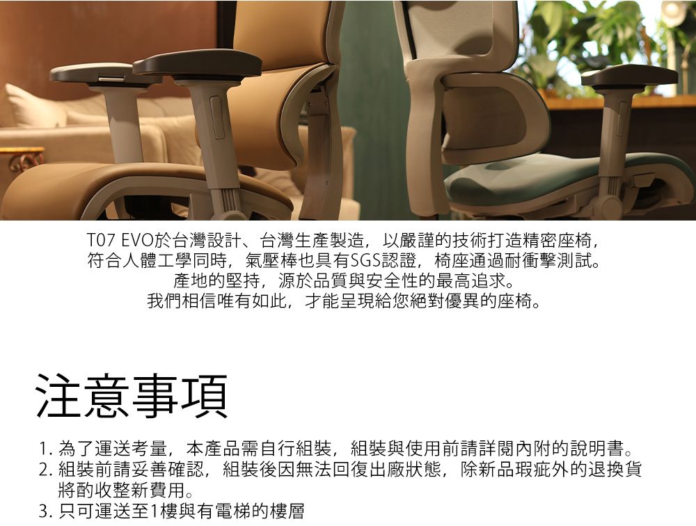 T07 EVO於台灣設計、台灣生產製造,以嚴謹技術打造精密座椅,符合人體工學同時,氣壓棒也具有SGS認證,椅座通過耐衝擊測試。產地的堅持,源於品質與安全性的最高追求。我們相信唯有如此,才能呈現給您絕對優異的座椅。注意事項1. 為了運送考量,本產品需自行組裝,組裝與使用前請詳閱內附的說明書。2. 組裝前請妥善確認,組裝後因無法回復出廠狀態,除新品的退換貨將酌收整新費用。3. 只可運送至1樓與有電梯的樓層