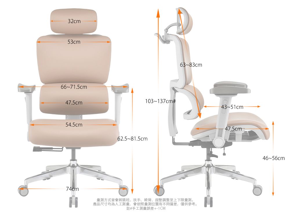32cm53cm66~71.5cm47.5cm63~83cm103~137cm#43~51cm54.5cm62.5~81.5cm74cm量測方式皆會將頭枕、扶手、椅背、座墊調整至上下限量測。產品尺寸均為人工測量,會依照量測位置有不同偏差,僅供參考。註#手工測量誤差+1CM47.5cm46~56cm