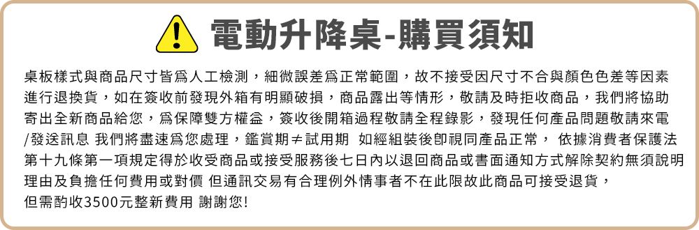 電動升降桌-購買須知桌板樣式與商品尺寸皆人工檢測,細微誤差為正常範圍,故不接受因尺寸不合與顏色色差等因素進行退換貨,如在簽收前發現外箱有明顯破損,商品露出等情形,敬請及時拒收商品,我們將協助寄出全新商品給您,為保障雙方權益,簽收後開箱過程敬請全程錄影,發現任何產品問題敬請來電/發送訊息 我們將盡速為您處理,鑑賞期≠試用期 如經組裝後視同產品正常, 依據消費者保護法第十九條第一項規定得於收受商品或接受服務後七日內以退回商品或書面通知方式解除契約無須說明理由及負擔任何費用或對價但通訊交易有合理例外情事者不在此限故此商品可接受退貨,但需酌收3500元整新費用 謝謝您!