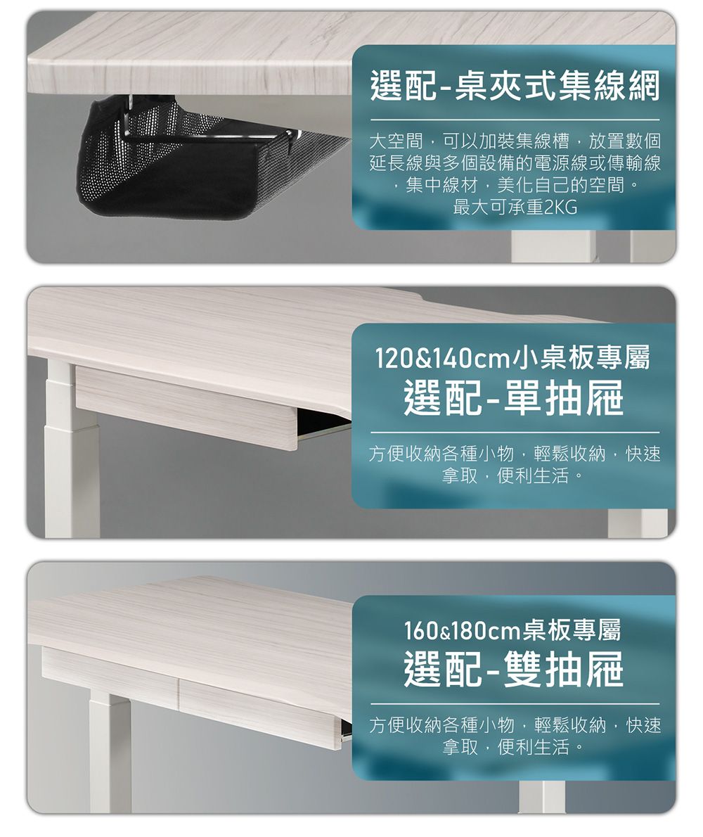 選配-桌夾式集線網大空間可以加裝集線槽放置數個延長線與多個設備的電源線或傳輸線,集中線材,美化自己的空間。最大可承重2KG120&140cm小桌板專屬選配-單抽屜方便收納各種小物,輕鬆收納,快速拿取,便利生活。160&180cm桌板專屬選配-雙抽屜方便收納各種小物,輕鬆收納,快速拿取,便利生活。