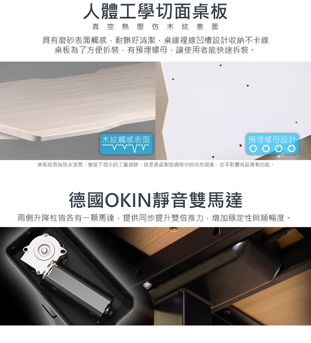 人體工學切面桌板真空熱壓仿木紋表面具有磨砂表面觸感耐髒好清潔桌緣裡線凹槽設計收納不卡線桌板為了方便拆裝有預埋螺母讓使用者能快速拆裝。木紋觸感表面預埋螺母設計桌板背面為防水漆面,會留下微小的工藝痕跡,這是產品製造過程中的自然現象,並不影響其品質和功能。德國OKIN靜音雙馬達兩側升降柱皆各有一顆馬達,提供同步提升雙倍推力,增加穩定性與順暢度。