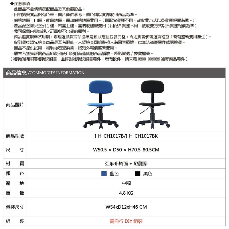 ▶注意事項:此不含情境搭配商品及其他擺設品。因拍攝與實品略有色差,圖片僅供參考,色請以實際收到商品為準。偏遠區:山區、離島地區,需加偏遠地區費用。(因配合貨運不同,故收費方式以各貨運報價為準。)·品配送都只送到1樓,若需上樓,需增收樓層費用(因配合貨運不同,故收費方式以各貨運報價為準)我司保留內容錯誤之訂單與不出貨的權利。商品鑑賞期非試用期,辦理退換貨商品必須是新狀態且包裝完整,否則將會影響退貨權益(會有整新費用產生)。收到貨後請先檢查商品是否有瑕疵,未經檢查即組裝視人為因素損壞,恕無法補寄零件或退換貨。商品不提供試用,組裝後若退換貨,將另外報價整新費用。顧客若無先閱商品組裝和使用說明而造成的商品損壞,將影響退/換貨權益。(組裝前請詳閱組裝說明書,並詳對組裝說明書零件,若有缺件,請來電0800-006086 補寄商品零件)|商品信息 COMMODITY INFORMATION商品圖片商品型號尺寸材質顏產色II-H-CH1017B/I-H-CH1017BKW50.5  D50  H70.5-80.5CM亞麻布椅面+尼龍腳藍色中國4.8 KG產重地包裝尺寸組裝W54xD12xH46 CM需自行 DIY 組裝黑色