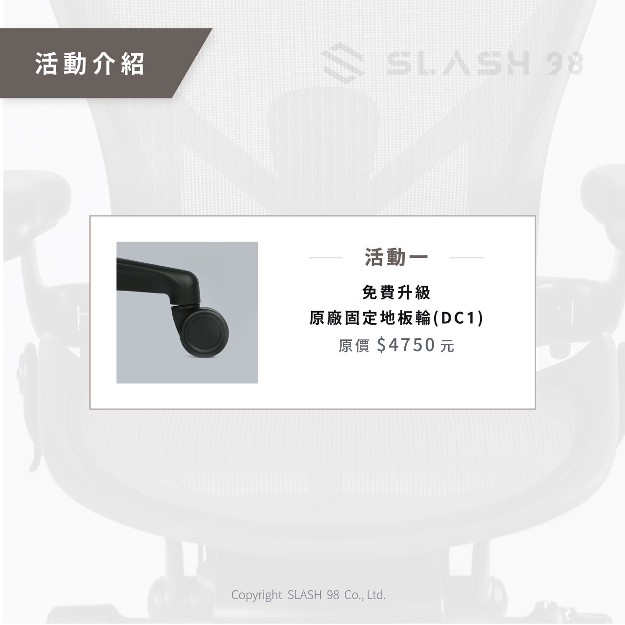 活動介紹SLASH 98活動一免費升級原廠固定地板輪(DC1)原價$4750元Copyright SLASH 98 Co., Ltd.