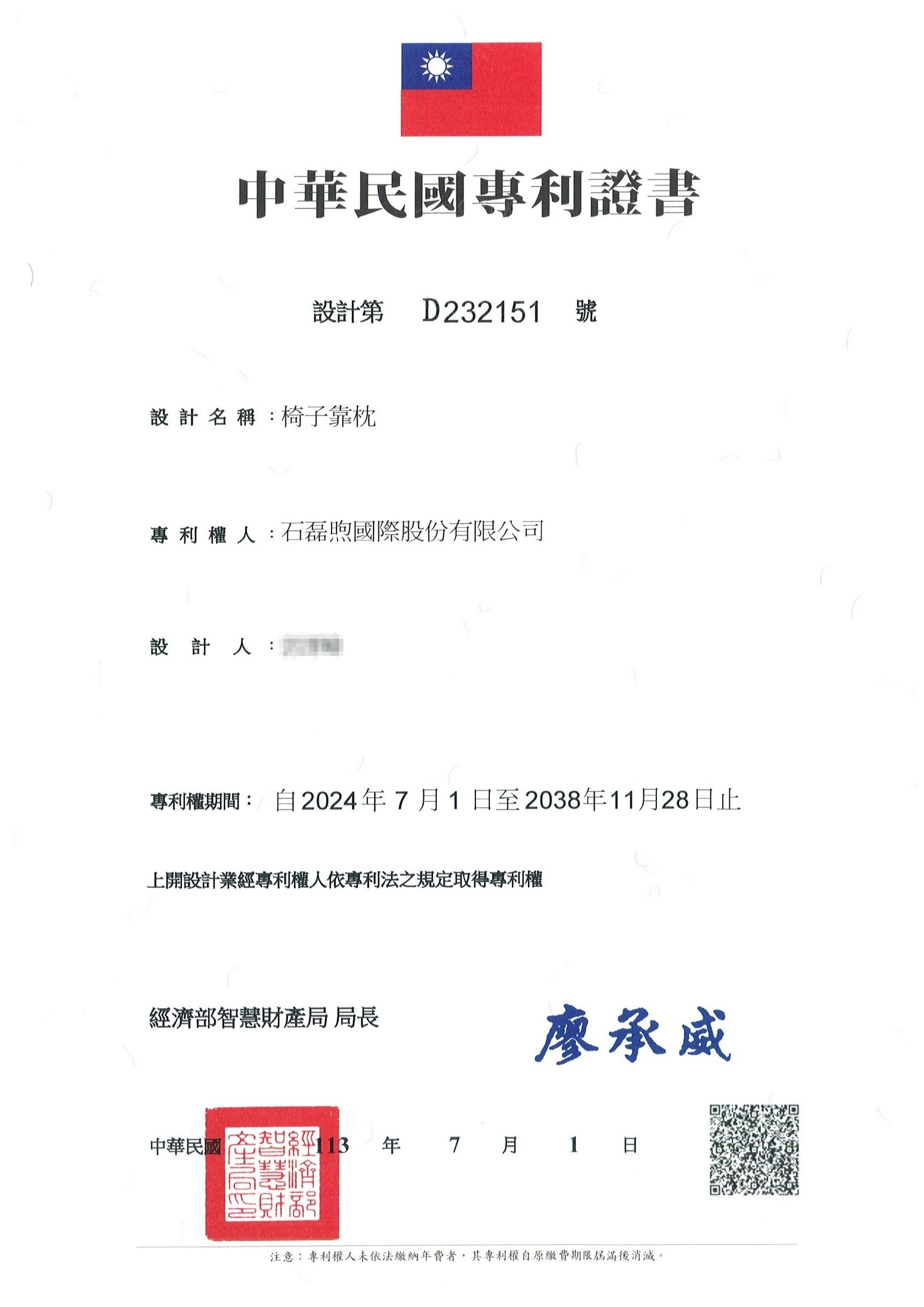 中華民國利證書設計第D232151號設計名稱:椅子靠枕專 利 權 人:石磊煦國際股份有限公司設計人:專利權期間:自2024年7月1日至2038年11月28日止上開設計業經專利權人依專利法之規定取得專利權經濟部智慧財產局局長廖承威中華民國經 年7 月1 日財注意:專利權人未依法繳納年費者,其專利權自原繳費期限屆滿後消滅。