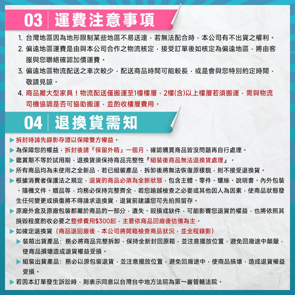 03 運費注意事項1. 台灣地區因為地形限制某些地區不易送達若無法配合時本公司有不出貨之權利。2.偏遠地區運費是由與本公司合作之物流核定接受訂單後如核定為偏遠地區將由客服與您聯絡確認加價運費。3.偏遠地區物流配送之較少,配送商品時間可能較長,或是會與您特別約定時間,敬請見諒。4. 商品屬大型家具!物流配送僅搬運至1樓樓層,2樓(含)以上樓層若須搬運,需與物流司機協調是否可協助搬運,並酌收樓層費用。04 退換貨需知時請先錄影存證以保障雙方權益。 為保障您的權益,拆封後請『保留外箱』一個月,確認購買商品皆沒問題再自行處理。 鑑賞期不等於試用期,退換貨須保持商品完整性『組裝後商品無法退換貨處理』所有商品均為未使用之全新品,若已組裝產品,拆卸後將無法恢復原樣貌,則不接受退換貨。根據消費者保護法之規定,退貨的商品必須為全新狀態,包含主體零件、螺絲、說明書、內外包裝、隨機文件、贈品等,均務必保持完整齊全,若您踰越檢查之必要或其他因人為因素,使商品狀態發生任何變更或損傷將不得請求退換貨,退貨前建議您可先拍照留存。原廠外盒及原廠包裝都屬於商品的一部分,遺失、或缺件,可能影響您退貨的權益,也將依照其損毀程度酌收必要之整修費用$300起,主要依商品回廠後估價為主。如確定退換貨(商品退回廠後,本公司將開箱檢查商品狀況,並全程錄影) 裝箱出貨產品:務必將商品完整拆卸,保持全新封回原箱,並注意擺放位置,避免回廠途中顛簸,使商品損壞造成退貨權益受損。 組裝出貨產品:務必以原包裝退貨,並注意擺放位置,避免回廠途中,使商品損壞,造成退貨權益受損。 若因本訂單發生訴訟時,則表示同意以台灣台中地方法院為第一審管轄法院。