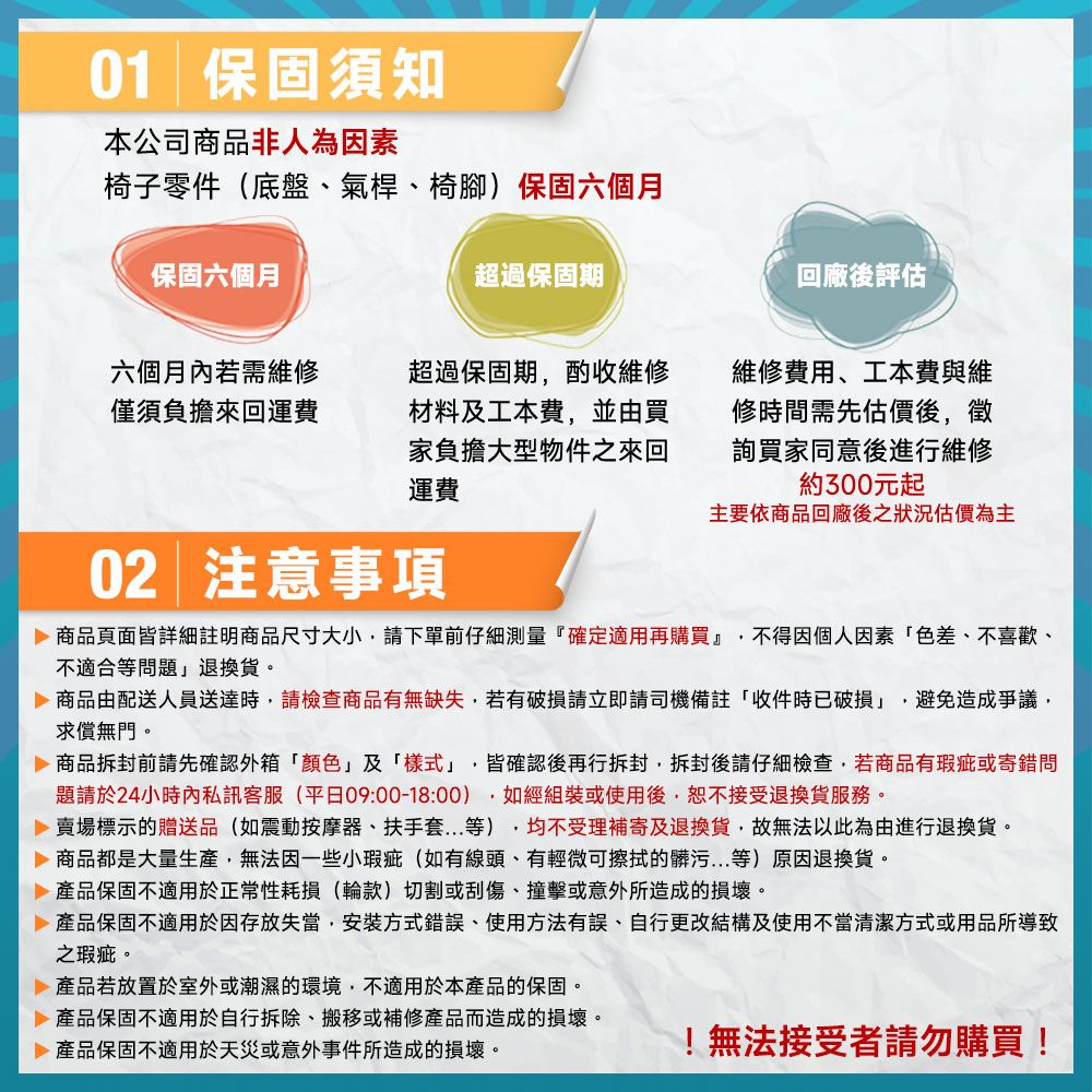 01 保固須知本公司商品非人為因素椅子零件(底盤、氣桿、椅腳)保固六個月保固六個月超過保固期回廠後評估六個月內若需維修僅須負擔來回運費超過保固期酌收維修材料工本費並由買家負擔大型物件之來回運費維修費用、工本費與維修時間需先估價後徵詢買家同意後進行維修約300元起主要依商品回廠後之狀況估價為主02 注意事項 商品頁面皆詳細註明商品尺寸大小,請下單前仔細測量『確定適用再購買』 不得因個人因素色差、不喜歡、不適合等問題退換貨。商品由配送人員送達時,請檢查商品有無缺失,若有破損請立即請司機備註「收件時已破損」,避免造成爭議,求償無門。 商品前請先確認外箱「」及「樣式」,皆確認後再行拆封,拆封後請仔細檢查,若商品有瑕疵或寄錯問題請於24小時內私訊客服(平日09:00-18:00),如經組裝或使用後,恕不接受退換貨服務。 賣場標示的贈送品(如震動按摩器、扶手套等),均不受理補寄及退換貨,故無法以此為由進行退換貨。 商品都是大量生產,無法因一些小瑕疵(如有線頭、有輕微可擦拭的髒污...等)原因退換貨。 產品保固不適用於正常性耗損(輪款)切割或刮傷、撞擊或意外所造成的損壞。 產品保固不適用於因存放失當,安裝方式錯誤、使用方法有誤、自行更改結構及使用不當清潔方式或用品所導致之瑕疵。 產品若放置於室外或潮濕的環境,不適用於本產品的保固。 產品保固不適用於自行拆除、搬移或補修產品而造成的損壞。 產品保固不適用於天災或意外事件所造成的損壞。!無法接受者請勿購買!