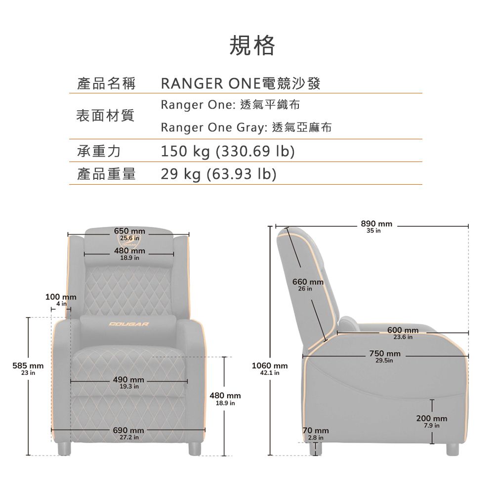 585 mm23 產品名稱表面材質承重力規格RANGER ONE電競沙發Ranger One: 透氣平織布Ranger One Gray:透氣亞麻布50 kg (330.69 )100 mm4 in1產品重量29 kg (63.93 lb)650 mm25.6 in480 mm18.9 in660 mm26 inCOUGAR490 mm19.3 in690 mm27.2 in480 mm18.9 in890 mm35 in1060 mm600 mm23.6 in750 mm29.5in42.1 in70 mm200 mm7.9 in2.8 in