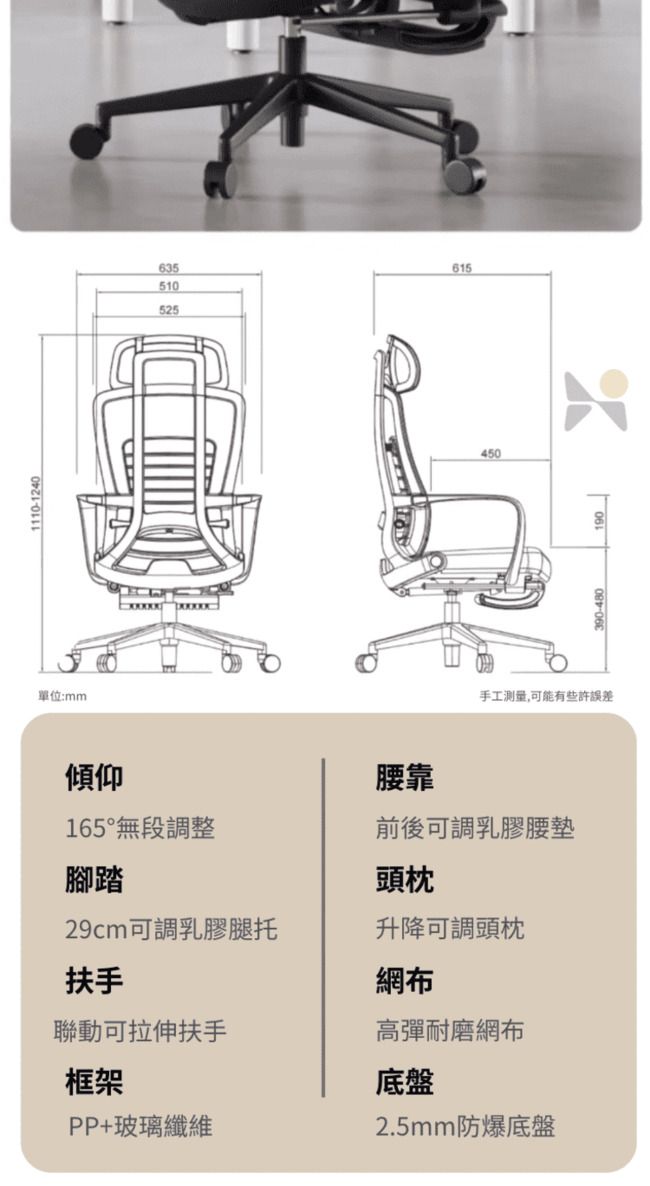 1110-1240單位:mm635615510525450手工測量,可能有些許誤差傾仰腰靠165°無段調整前後可調乳膠腰墊腳踏頭枕29cm可調乳膠腿托升降可調頭枕扶手網布聯動可拉伸扶手高彈耐磨網布框架底盤PP+玻璃纖維2.5mm防爆底盤