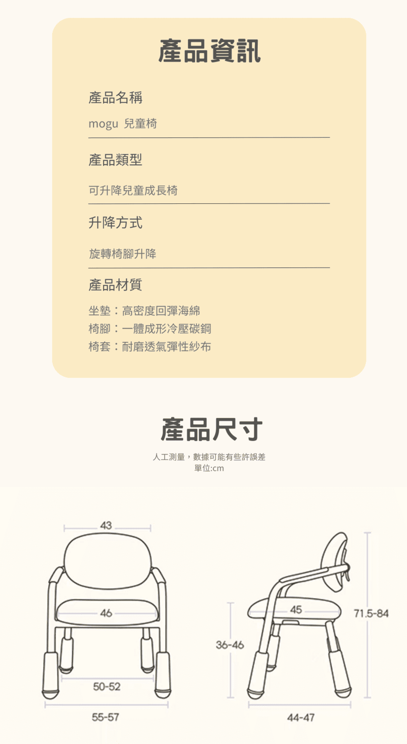 產品名稱mogu 兒童椅產品類型產品資訊可升降兒童成長椅升降方式旋轉椅腳升降產品材質坐墊高密度回彈海綿椅腳:一體成形冷壓碳鋼椅套:耐磨透氣彈性紗布43產品尺寸人工測量,數據可能有些許誤差單位:cm4636-4650-5255-574571.5-8444-47