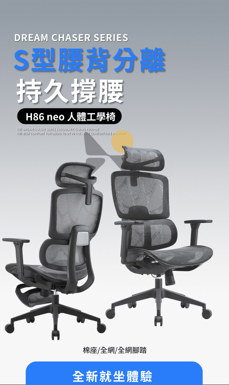 DREAM CHASER SERIESS型腰背分離持久撐腰H86 neo 人體工學椅HE DREAM CHASER SERIES ERGONOMIC CHAIRS PROVIDETHE BEST COMFORT FOR USERS TO SIT IN THE MOST COMFORTABLE T棉座/全網/全網腳踏全新就坐體驗