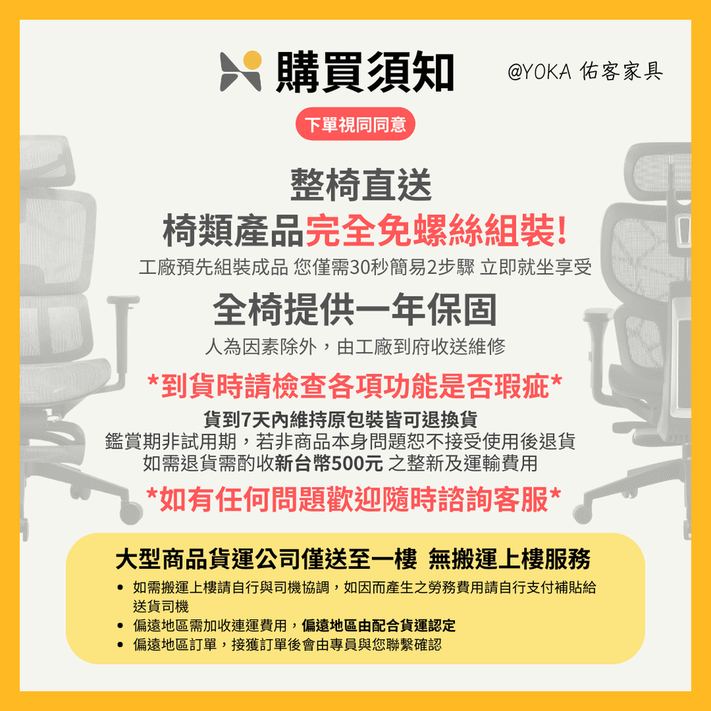 購買須知 @YOKA 佑客家具下單視同同意整椅直送椅類產品完全免螺絲組裝!工廠預先組裝成品 您僅需30秒簡易2步驟 立即就坐享受全椅提供一年保固人為因素除外,由工廠到府收送維修*到貨時請檢查各項功能是否瑕疵*貨到7維持原包裝皆可退換貨鑑賞期非試用期,若非商品本身問題恕不接受使用後退貨如需退貨需酌收新台幣500元整新及運輸費用*如有任何問題歡迎隨時諮詢客服*大型商品貨運公司僅送至一樓 無搬運上樓服務 如需搬運上樓請自行與司機協調,如因而產生之勞務費用請自行支付補貼給送貨司機 偏遠地區需加收運費用,偏遠地區由配合貨運認定 偏遠地區訂單,接獲訂單後會由專員與您聯繫確認