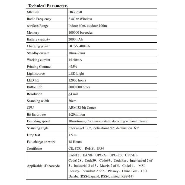 Technical Parameter:Mfr P/NRadio Frequencywireless RangeMemoryBattery capacityDK365024Ghz WirelessIndoor m outdoor 100m100000 barcodes2000mAhCharging powerDC 5V 400mAStandby currentWorking current18uA25uA15-50mAPrinting Contract25%Light sourceLED LightLED life12000 hoursButton life8000000 timesResolutionScanning widthCPUBit Error rateDecoding speedScanning angleDrop testFull charge on workCertificateApplicable  barcode mil30cmARM 32-bit Cortex1/20million10ms/times Continuous static decoding without intervalrotor angel30 inclination60 declination6015 m18 HoursCE FCC  IP54EAN13 EAN8 UPC-A UPC- UPC-Code 128 Code39 Code93, CodaBar, Interleaved 2 of Industrial 2 of 5, Matrix 2 of 5, . Plessey. Standard 2 of  Plessey, China Post, Databar(RSS-Expand, RSS-Limited, RSS-14)