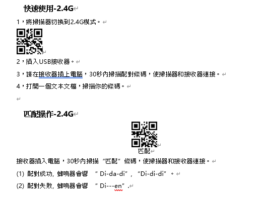 快速使用2.4GH1,將掃描器切換到2.4G模式2,插入USB接收器3,請在接收器插上電腦,30秒內掃描配對條碼,使掃描器和接收器。4,打開一個文本文檔,掃描你的條碼。匹配操作-2.4GH匹配接收器插入電腦,30秒內掃描匹配”條碼,使掃描器和接收器連接。(1)配對成功,蜂鳴器 Di-da-di, Di-di-di(2)配對失敗,蜂鳴器會響 Di-en