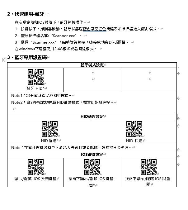 ,快速使用藍牙在安卓設備和設備下,藍牙連接操作1,按鍵按下,掃描器啟動,藍牙狀態燈藍色常亮紅色閃爍表示掃描器進入配對模式,藍牙掃描器名稱: Scanner 3,選擇“Scanner xxx 點擊等待連接,連接成功會Didi兩聲在windows下建議使用2.4G模式或者有線模式。 3,藍牙專用設置碼-藍牙模式設定藍牙 ID2Noe1:部分藍牙產品無SPP模式。Note2:由SPP模式切換回HID鍵盤模式,需重新配對連接。tHID速度設定HID 慢速*HID 快速Note:在藍牙傳輸過程中,發現丟失資料或者亂碼,請掃描HID慢速。IOS鍵盤設定 2回回顯示/ IOS 系統鍵盤H按兩下顯示/ IOS 鍵盤- 按兩下顯示/ IOS 鍵盤-*