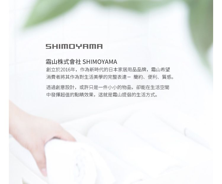 SHIMOYAMA山株式會社 SHIMOYAMA創立於2016年,作為新時代的日本家居用品品牌,霜山希望消費者將其作為對生活美學的完整表達-簡約、便利、質感。透過創意設計,或許只是一件小小的物品,卻能在生活空間中發揮超值的點睛效果,這就是霜山提倡的生活方式。