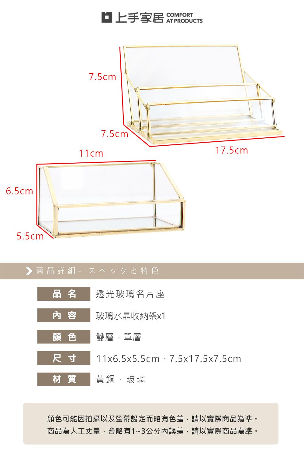 6.5cm5.5cm家居COMFORT7.5cm11cm7.5cm17.5cm商品詳細特色品名透光玻璃名片座内 容玻璃水晶收納架x1顏色雙層、單層尺寸11x6.5x5.5cm、7.5x17.5x7.5cm材質黃銅、玻璃顏色可能因拍攝以及螢幕設定而略有色差,請以實際商品為準。商品為人工丈量,會略有1~3公分誤差,請以實際商品為準。
