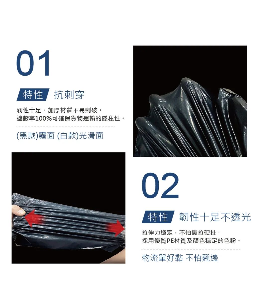 01特性抗刺穿韌性十足、加厚材質不易刺破。遮蔽率100%可確保貨物運輸的隱私性。(黑款)霧面 (白款)光滑面02特性韌性十足不透光拉伸力穩定,不怕撕拉硬扯。採用優質PE材質及顏色穩定的色粉。物流單好黏 不怕翹邊
